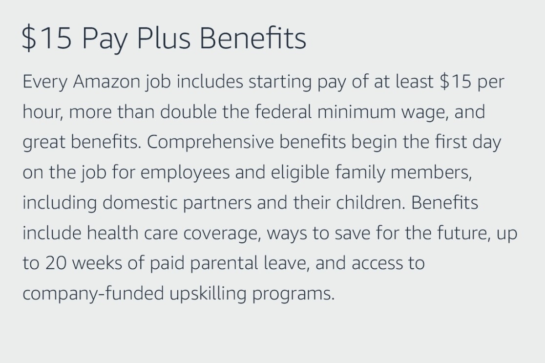 Text graphic that says "$15 Pay Plus Benefits: Every Amazon job includes starting pay of at least $15 per hour, more than double the federal minimum wage, and great benefits. Comprehensive benefits begin the first day on the job for employees and eligible family members, including domestic partners and their children. Benefits include health care coverage, ways to save for the future, up to 20 weeks of paid parental leave, and access to company-funded upskilling programs."