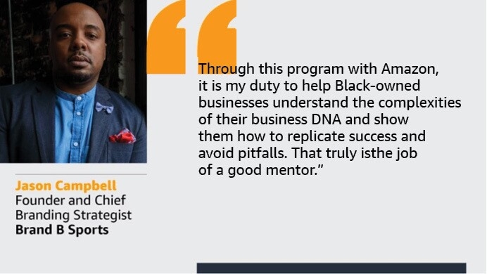 An image with a quote from Jason Campbell, founder and chief branding strategist at Brand B Sports. The quote reads: “Through this program with Amazon, it is my duty to help Black-owned businesses understand the complexities of business DNA and show them how to replicate success and avoid pitfalls. That truly is the job of a good mentor.”  