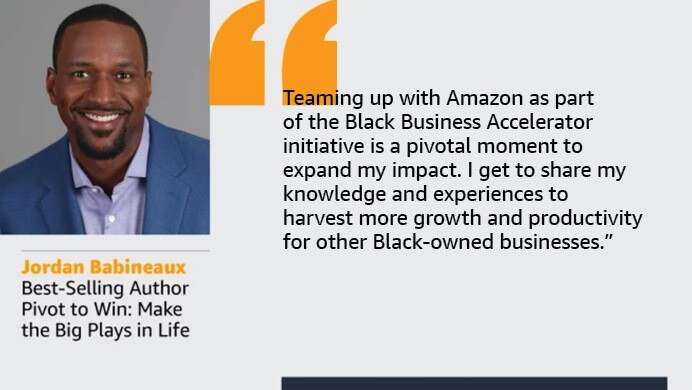 An image with a quote from Jordan Babineuax Broadcaster and Best-Selling Author Pivot to Win: Make the Big Plays in Life. The quote reads. “Teaming up with Amazon as part of the Black Business Accelerator initiative is a pivotal moment to expand my impact. I get to share my knowledge and experiences to harvest more growth and productivity for other Black-owned businesses.”