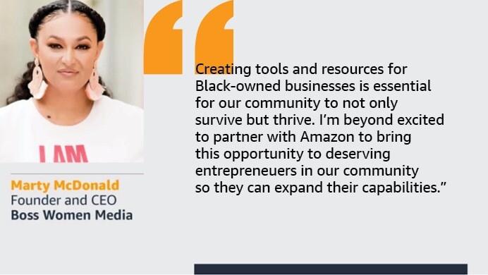 An image with a quote from Marty McDonald, founder and CEO Boss Women Media. The quote reads: “Creating tools and resources for Black-owned businesses is essential for our community to not only survive but thrive. I’m beyond excited to partner with Amazon to bring this opportunity to deserving entrepreneurs in our community so they can expand their capabilities.”