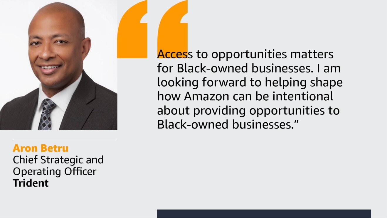 An image with a quote from Aron Betru, chief strategic and operating officer at Trident. The quote reads: “Access to opportunities matters for small businesses, especially Black-owned businesses. Amazon has the opportunity to be a powerful channel for opportunities, and I am looking forward to helping to shape how that can be intentional for Black-owned businesses.”