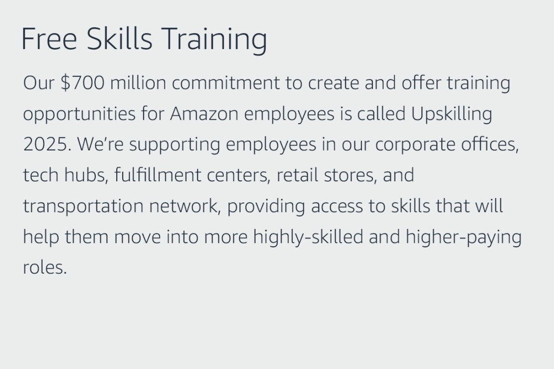 Text graphic that says "Free Skills Training: Our $700 million commitment to create and offer training opportunities for Amazon employees is called Upskilling 2025. We’re supporting employees in our corporate offices, tech hubs, fulfillment centers, retail stores, and transportation network, providing access to skills that will help them move into more highly-skilled and higher-paying roles."